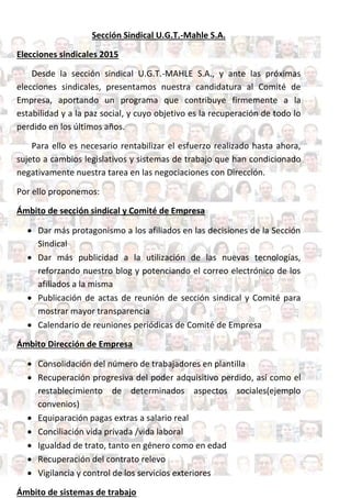 Sección Sindical U.G.T.-Mahle S.A.
Elecciones sindicales 2015
Desde la sección sindical U.G.T.-MAHLE S.A., y ante las próximas
elecciones sindicales, presentamos nuestra candidatura al Comité de
Empresa, aportando un programa que contribuye firmemente a la
estabilidad y a la paz social, y cuyo objetivo es la recuperación de todo lo
perdido en los últimos años.
Para ello es necesario rentabilizar el esfuerzo realizado hasta ahora,
sujeto a cambios legislativos y sistemas de trabajo que han condicionado
negativamente nuestra tarea en las negociaciones con Dirección.
Por ello proponemos:
Ámbito de sección sindical y Comité de Empresa
 Dar más protagonismo a los afiliados en las decisiones de la Sección
Sindical
 Dar más publicidad a la utilización de las nuevas tecnologías,
reforzando nuestro blog y potenciando el correo electrónico de los
afiliados a la misma
 Publicación de actas de reunión de sección sindical y Comité para
mostrar mayor transparencia
 Calendario de reuniones periódicas de Comité de Empresa
Ámbito Dirección de Empresa
 Consolidación del número de trabajadores en plantilla
 Recuperación progresiva del poder adquisitivo perdido, así como el
restablecimiento de determinados aspectos sociales(ejemplo
convenios)
 Equiparación pagas extras a salario real
 Conciliación vida privada /vida laboral
 Igualdad de trato, tanto en género como en edad
 Recuperación del contrato relevo
 Vigilancia y control de los servicios exteriores
Ámbito de sistemas de trabajo
 