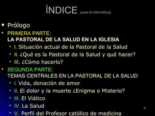 ÍNDICEÍNDICE (para la informática)
 PrólogoPrólogo
 PRIMERA PARTE:PRIMERA PARTE:
LA PASTORAL DE LA SALUD EN LA IGLESIALA PASTORAL DE LA SALUD EN LA IGLESIA
 I.I. Situación actual de la Pastoral de la SaludSituación actual de la Pastoral de la Salud
 II.II. ¿Qué es la Pastoral de la Salud y qué hacer?¿Qué es la Pastoral de la Salud y qué hacer?
 IIIIII.. ¿Cómo hacerlo?¿Cómo hacerlo?
 SEGUNDA PARTE:SEGUNDA PARTE:
TEMAS CENTRALES EN LA PASTORAL DE LA SALUDTEMAS CENTRALES EN LA PASTORAL DE LA SALUD
 I.I. Vida, donación de amorVida, donación de amor
 II.II. El dolor y la muerte ¿Enigma o Misterio?El dolor y la muerte ¿Enigma o Misterio?
 III.III. El ViáticoEl Viático
 IV.IV. La SaludLa Salud
 V.V. Perfil del Profesor católico de medicinaPerfil del Profesor católico de medicina
1010
 