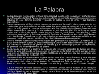 La PalabraLa Palabra
En los discursos mencionados el Papa Benedicto XVI insiste en la renovación y profundizaciónEn los discursos mencionados el Papa Benedicto XVI insiste en la renovación y profundización
de la Pastoral de la Salud. Apunta que debemos tener en cuenta la gran mole de conocimientosde la Pastoral de la Salud. Apunta que debemos tener en cuenta la gran mole de conocimientos
actuales en este dominio científico y técnico, al público al que se dirige y sus legítimasactuales en este dominio científico y técnico, al público al que se dirige y sus legítimas
expectativas.expectativas.
Consecuentemente el Papa afirma que es necesaria una formación clara y profunda de lasConsecuentemente el Papa afirma que es necesaria una formación clara y profunda de las
conciencias para iluminarlas en especial sobre los temas que se presentan hoy en día en elconciencias para iluminarlas en especial sobre los temas que se presentan hoy en día en el
campo de la Biogenética , para garantizar que cada descubrimiento científico vaya encaminadocampo de la Biogenética , para garantizar que cada descubrimiento científico vaya encaminado
al bien integral de la persona y no atente contra su inviolable dignidad. Por tanto es necesarioal bien integral de la persona y no atente contra su inviolable dignidad. Por tanto es necesario
contar con equipos de ayuda donde tengamos buenos consultores, competentes y biencontar con equipos de ayuda donde tengamos buenos consultores, competentes y bien
entrenados que ayuden a la formación de los Pastores y Educadores. Así, tanto los Pastoresentrenados que ayuden a la formación de los Pastores y Educadores. Así, tanto los Pastores
como los demás Educadores podrán ser actualizados para asumir sus responsabilidades decomo los demás Educadores podrán ser actualizados para asumir sus responsabilidades de
acuerdo a nuestra fe y en un respetuoso, fiel y leal diálogo con los no creyentes.acuerdo a nuestra fe y en un respetuoso, fiel y leal diálogo con los no creyentes.
De esta manera nuestras expectativas pueden ser garantizadas y cumplidas. La Pastoral de laDe esta manera nuestras expectativas pueden ser garantizadas y cumplidas. La Pastoral de la
Salud debe también buscar su propia metodología para asistir adecuadamente a la gente, aSalud debe también buscar su propia metodología para asistir adecuadamente a la gente, a
sus familias y a la sociedad en general, de manera que en este campo pastoral tan importante,sus familias y a la sociedad en general, de manera que en este campo pastoral tan importante,
se garantice una incisiva presencia de Iglesia.se garantice una incisiva presencia de Iglesia.
Combinando la lealtad a la doctrina de la Iglesia a la vez que la capacidad de diálogo con otrosCombinando la lealtad a la doctrina de la Iglesia a la vez que la capacidad de diálogo con otros
puntos de vista del mundo contemporáneo en el campo de la Salud se podrá avanzar mucho.puntos de vista del mundo contemporáneo en el campo de la Salud se podrá avanzar mucho.
Para ello se necesitan profundos estudios teológicos, a la vez que hay que desarrollar unaPara ello se necesitan profundos estudios teológicos, a la vez que hay que desarrollar una
verdadera capacidad de mediaciónverdadera capacidad de mediación [13].[13].
Como resultado, es extremamente importante abocarse a las nuevas fronteras y estar siempreComo resultado, es extremamente importante abocarse a las nuevas fronteras y estar siempre
actualizados en las novedades científicas, técnicas, legales y políticas, tanto en los nivelesactualizados en las novedades científicas, técnicas, legales y políticas, tanto en los niveles
locales como nacionales e internacionales. Es claro que una Pastoral del género no se puedelocales como nacionales e internacionales. Es claro que una Pastoral del género no se puede
llevar a cabo sino mediante un equipo competente y abierto a un continuo diálogo.llevar a cabo sino mediante un equipo competente y abierto a un continuo diálogo.
[13] Cfr.[13] Cfr. Discurso del Papa Benedicto XVI al Pontificio Consejo para la Pastoral de la Salud conDiscurso del Papa Benedicto XVI al Pontificio Consejo para la Pastoral de la Salud con
ocasión de su XX Conferencia internacional sobre el Genoma humano,ocasión de su XX Conferencia internacional sobre el Genoma humano, 19 Noviembre 2005.19 Noviembre 2005. DiscursoDiscurso
del Papa Benedicto XVI al Pontificio Consejo para la Pastoral de la Salud con ocasión de su VIIdel Papa Benedicto XVI al Pontificio Consejo para la Pastoral de la Salud con ocasión de su VII
Asamblea plenaria.Asamblea plenaria. 22 Marzo, 2007.22 Marzo, 2007.
103103
 