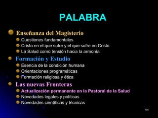 PALABRAPALABRA
Enseñanza del Magisterio
Cuestiones fundamentales
Cristo en el que sufre y el que sufre en Cristo
La Salud como tensión hacia la armonía
Formación y Estudio
Esencia de la condición humana
Orientaciones programáticas
Formación religiosa y ética
Las nuevas Fronteras
Actualización permanente en la Pastoral de la Salud
Novedades legales y políticas
Novedades científicas y técnicas
104104
 