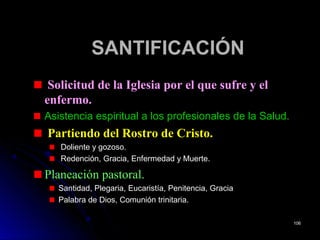 SANTIFICACIÓNSANTIFICACIÓN
Solicitud de la Iglesia por el que sufre y el
enfermo.
Asistencia espiritual a los profesionales de la Salud.
Partiendo del Rostro de Cristo.
Doliente y gozoso.
Redención, Gracia, Enfermedad y Muerte.
Planeación pastoral.
Santidad, Plegaria, Eucaristía, Penitencia, Gracia
Palabra de Dios, Comunión trinitaria.
106106
 