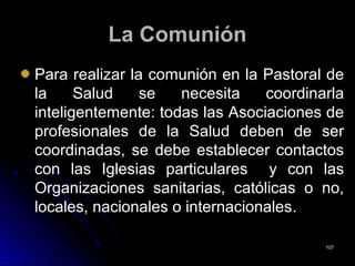 La ComuniónLa Comunión
Para realizar la comunión en la Pastoral dePara realizar la comunión en la Pastoral de
la Salud se necesita coordinarlala Salud se necesita coordinarla
inteligentemente: todas las Asociaciones deinteligentemente: todas las Asociaciones de
profesionales de la Salud deben de serprofesionales de la Salud deben de ser
coordinadas, se debe establecer contactoscoordinadas, se debe establecer contactos
con las Iglesias particulares y con lascon las Iglesias particulares y con las
Organizaciones sanitarias, católicas o no,Organizaciones sanitarias, católicas o no,
locales, nacionales o internacionaleslocales, nacionales o internacionales..
107107
 