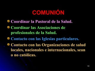 COMUNIÓNCOMUNIÓN
Coordinar la Pastoral de la Salud.
Coordinar las Asociaciones de
profesionales de la Salud.
Contacto con las Iglesias particulares.
Contacto con las Organizaciones de salud
locales, nacionales e internacionales, sean
o no católicas.
108108
 