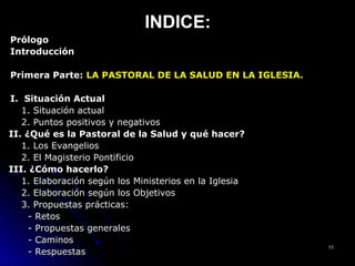 INDICE:INDICE:
PrólogoPrólogo
IntroducciónIntroducción
Primera Parte:Primera Parte: LA PASTORAL DE LA SALUD EN LA IGLESIA.LA PASTORAL DE LA SALUD EN LA IGLESIA.
I. Situación ActualI. Situación Actual
1. Situación actual1. Situación actual
2. Puntos positivos y negativos2. Puntos positivos y negativos
II. ¿Qué es la Pastoral de la Salud y qué hacer?II. ¿Qué es la Pastoral de la Salud y qué hacer?
1. Los Evangelios1. Los Evangelios
2. El Magisterio Pontificio2. El Magisterio Pontificio
III. ¿Cómo hacerlo?III. ¿Cómo hacerlo?
1. Elaboración según los Ministerios en la Iglesia1. Elaboración según los Ministerios en la Iglesia
2. Elaboración según los Objetivos2. Elaboración según los Objetivos
3. Propuestas prácticas:3. Propuestas prácticas:
- Retos- Retos
- Propuestas generales- Propuestas generales
- Caminos- Caminos
- Respuestas- Respuestas
1111
 