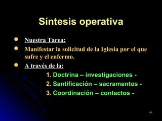 Síntesis operativaSíntesis operativa
 Nuestra Tarea:
 Manifestar la solicitud de la Iglesia por el que
sufre y el enfermo.
 A través de la:
1. Doctrina – investigaciones -
2. Santificación – sacramentos -
3. Coordinación – contactos -
111111
 