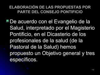 ELABORACIÓN DE LAS PROPUESTAS PORELABORACIÓN DE LAS PROPUESTAS POR
PARTE DEL CONSEJO PONTIFICIOPARTE DEL CONSEJO PONTIFICIO
De acuerdo con el Evangelio de laDe acuerdo con el Evangelio de la
Salud, interpretado por el MagisterioSalud, interpretado por el Magisterio
Pontificio, en el Dicasterio de losPontificio, en el Dicasterio de los
profesionales de la salud (de laprofesionales de la salud (de la
Pastoral de la Salud) hemosPastoral de la Salud) hemos
propuesto un Objetivo general y trespropuesto un Objetivo general y tres
específicosespecíficos..
113113
 