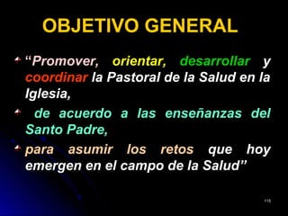 OBJETIVO GENERAL
““Promover,Promover, orientar,orientar, desarrollardesarrollar yy
coordinarcoordinar la Pastoral de la Salud en lala Pastoral de la Salud en la
Iglesia,Iglesia,
de acuerdo a las enseñanzas delde acuerdo a las enseñanzas del
Santo Padre,Santo Padre,
para asumir los retospara asumir los retos que hoyque hoy
emergen en el campo de la Salud”emergen en el campo de la Salud”
115115
 