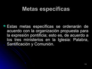 Metas específicasMetas específicas
Estas metas específicas se ordenarán deEstas metas específicas se ordenarán de
acuerdo con la organización propuesta paraacuerdo con la organización propuesta para
la expresión pontificia; esto es, de acuerdo ala expresión pontificia; esto es, de acuerdo a
los tres ministerios en la Iglesia: Palabra,los tres ministerios en la Iglesia: Palabra,
Santificación y Comunión.Santificación y Comunión.
116116
 