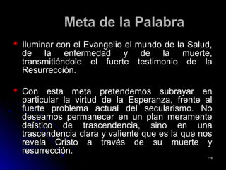 Meta de la PalabraMeta de la Palabra
Iluminar con el Evangelio el mundo de la Salud,Iluminar con el Evangelio el mundo de la Salud,
de la enfermedad y de la muerte,de la enfermedad y de la muerte,
transmitiéndole el fuerte testimonio de latransmitiéndole el fuerte testimonio de la
Resurrección.Resurrección.
Con esta meta pretendemos subrayar enCon esta meta pretendemos subrayar en
particular la virtud de la Esperanza, frente alparticular la virtud de la Esperanza, frente al
fuerte problema actual del secularismo. Nofuerte problema actual del secularismo. No
deseamos permanecer en un plan meramentedeseamos permanecer en un plan meramente
deístico de trascendencia, sino en unadeístico de trascendencia, sino en una
trascendencia clara y valiente que es la que nostrascendencia clara y valiente que es la que nos
revela Cristo a través de su muerte yrevela Cristo a través de su muerte y
resurrección.resurrección.
118118
 