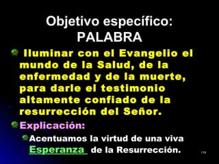 Objetivo específico:Objetivo específico:
PALABRAPALABRA
Iluminar con el Evangelio el
mundo de la Salud, de la
enfermedad y de la muerte,
para darle el testimonio
altamente confiado de la
resurrección del Señor.
Explicación:
Acentuamos la virtud de una viva
Esperanza de la Resurrección. 119119
 