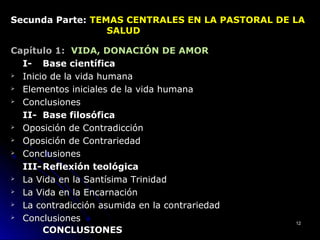 Secunda Parte:Secunda Parte: TEMAS CENTRALES EN LA PASTORAL DE LATEMAS CENTRALES EN LA PASTORAL DE LA
SALUDSALUD
Capítulo 1:Capítulo 1: VIDA, DONACIÓN DE AMOR
I-I- Base científicaBase científica
 Inicio de la vida humanaInicio de la vida humana
 ElementosElementos inicialesiniciales de la vida humanade la vida humana
 ConclusionesConclusiones
II-II- Base filosóficaBase filosófica
 Oposición de ContradicciónOposición de Contradicción
 Oposición de ContrariedadOposición de Contrariedad
 ConclusionesConclusiones
III-III- Reflexión teológicaReflexión teológica
 La Vida en la Santísima TrinidadLa Vida en la Santísima Trinidad
 La Vida en la EncarnaciónLa Vida en la Encarnación
 La contradicción asumida en la contrariedadLa contradicción asumida en la contrariedad
 ConclusionesConclusiones
CONCLUSIONESCONCLUSIONES
1212
 