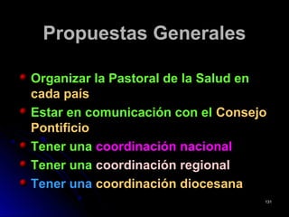Propuestas GeneralesPropuestas Generales
Organizar la Pastoral de la Salud enOrganizar la Pastoral de la Salud en
cada paíscada país
Estar en comunicación con elEstar en comunicación con el ConsejoConsejo
PontificioPontificio
Tener unaTener una coordinación nacionalcoordinación nacional
Tener unaTener una coordinación regionalcoordinación regional
Tener unaTener una coordinación diocesanacoordinación diocesana
131131
 