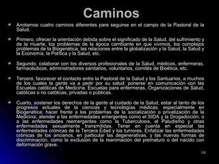 CaminosCaminos
Anotamos cuatro caminos diferentes para seguirse en el campo de la Pastoral de laAnotamos cuatro caminos diferentes para seguirse en el campo de la Pastoral de la
Salud.Salud.
Primero, ofrecer la orientación debida sobre el significado de la Salud, del sufrimiento yPrimero, ofrecer la orientación debida sobre el significado de la Salud, del sufrimiento y
de la muerte, los problemas de la época cambiante en que vivimos, los complejosde la muerte, los problemas de la época cambiante en que vivimos, los complejos
problemas de la Biogenética, las relaciones entre la globalización y la Salud, la Salud yproblemas de la Biogenética, las relaciones entre la globalización y la Salud, la Salud y
la Economía, la Política y la Salud, etc.la Economía, la Política y la Salud, etc.
Segundo, colaborar con los diversos profesionales de la Salud, médicos, enfermeras,Segundo, colaborar con los diversos profesionales de la Salud, médicos, enfermeras,
farmacéuticos, administradores sanitarios, voluntarios, comités de Bioética, etc.farmacéuticos, administradores sanitarios, voluntarios, comités de Bioética, etc.
Tercero, favorecer el contacto entre la Pastoral de la Salud y los Santuarios, a muchosTercero, favorecer el contacto entre la Pastoral de la Salud y los Santuarios, a muchos
de los cuales la gente va a pedir por su salud; ponerse en comunicación con lasde los cuales la gente va a pedir por su salud; ponerse en comunicación con las
Escuelas católicas de Medicina, Escuelas para enfermeras, Organizaciones de Salud,Escuelas católicas de Medicina, Escuelas para enfermeras, Organizaciones de Salud,
católicas o no católicas, privadas o públicas.católicas o no católicas, privadas o públicas.
Cuarto, sostener los derechos de la gente al cuidado de la Salud, estar al tanto de losCuarto, sostener los derechos de la gente al cuidado de la Salud, estar al tanto de los
progresos actuales de la ciencias y tecnologías médicas, especialmente enprogresos actuales de la ciencias y tecnologías médicas, especialmente en
Biogenética; hacer frente a los problemas de la socialización o privatización de laBiogenética; hacer frente a los problemas de la socialización o privatización de la
Medicina; atender a las enfermedades emergentes como el SIDA y la Drogadicción, oMedicina; atender a las enfermedades emergentes como el SIDA y la Drogadicción, o
a las enfermedades reemergentes como la Tuberculosis, el Paludismo y otrasa las enfermedades reemergentes como la Tuberculosis, el Paludismo y otras
enfermedades sexualmente transmitidas. Tener en cuenta en especial lasenfermedades sexualmente transmitidas. Tener en cuenta en especial las
enfermedades crónicas de la Tercera Edad y los tumores. Enfatizar las enfermedadesenfermedades crónicas de la Tercera Edad y los tumores. Enfatizar las enfermedades
crónicas de los ancianos, en particular las degenerativas, y las nuevas formas decrónicas de los ancianos, en particular las degenerativas, y las nuevas formas de
discriminación, como la exclusión de la reanimación del prematuro o del nacido condiscriminación, como la exclusión de la reanimación del prematuro o del nacido con
deformación grave.deformación grave.
132132
 