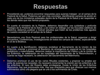 RespuestasRespuestas
Procediendo así, podemos encontrar respuestas para quienes trabajan en el campo de laProcediendo así, podemos encontrar respuestas para quienes trabajan en el campo de la
Pastoral de la Salud. Podemos ser aún más concretos, identificando campos de acción enPastoral de la Salud. Podemos ser aún más concretos, identificando campos de acción en
cada uno de los ministerios eclesiales dentro de la Pastoral de la Salud y así responder acada uno de los ministerios eclesiales dentro de la Pastoral de la Salud y así responder a
los demás retos que nos hemos propuesto.los demás retos que nos hemos propuesto.
En cuanto al ministerio de la Palabra, debemos desarrollar una cuidadosa y profundaEn cuanto al ministerio de la Palabra, debemos desarrollar una cuidadosa y profunda
Teología de la Pastoral de la Salud, y así entrar en diálogo con las Escuelas católicas deTeología de la Pastoral de la Salud, y así entrar en diálogo con las Escuelas católicas de
Medicina; debemos publicar y motivar estudios que traten de los problemas más agudosMedicina; debemos publicar y motivar estudios que traten de los problemas más agudos
de nuestra sociedad en el campo de la Salud.de nuestra sociedad en el campo de la Salud.
Necesitamos una Guía Pastoral para los profesionales de la Salud, organizar y dirigirNecesitamos una Guía Pastoral para los profesionales de la Salud, organizar y dirigir
Encuentros, Conferencias, Investigaciones en todos los campos de interés, especialmenteEncuentros, Conferencias, Investigaciones en todos los campos de interés, especialmente
en el de la Bioética.en el de la Bioética.
En cuanto a la Santificación, debemos revitalizar el Sacramento de la Unción de losEn cuanto a la Santificación, debemos revitalizar el Sacramento de la Unción de los
enfermos, orientar y promover el Bautismo de emergencia en especial en los hospitalesenfermos, orientar y promover el Bautismo de emergencia en especial en los hospitales
pediátricos y maternidades, debemos realzar la importancia del Viático y de la Unción depediátricos y maternidades, debemos realzar la importancia del Viático y de la Unción de
los Enfermos, la celebración en los hospitales del Sacramento de la Reconciliación, ylos Enfermos, la celebración en los hospitales del Sacramento de la Reconciliación, y
cuando se haga necesario, la celebración del Sacramento del Matrimonio.cuando se haga necesario, la celebración del Sacramento del Matrimonio.
Debemos promover el uso de los varios Rituales existentes, y propiciar su empleo porDebemos promover el uso de los varios Rituales existentes, y propiciar su empleo por
parte de quienes los necesiten. Es necesario incrementar la oración por los enfermos y departe de quienes los necesiten. Es necesario incrementar la oración por los enfermos y de
los enfermos. El rezo del Rosario debe privilegiarse. Existe la Unión de los Enfermoslos enfermos. El rezo del Rosario debe privilegiarse. Existe la Unión de los Enfermos
Misioneros, hay que promoverla más. Hay que orientarlos para que ofrezcan sus mismosMisioneros, hay que promoverla más. Hay que orientarlos para que ofrezcan sus mismos
sufrimientos como una plegaria que se une a los sufrimientos de Cristo.sufrimientos como una plegaria que se une a los sufrimientos de Cristo. 134134
 