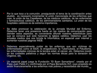 Por lo que toca a la comunión, prosiguiendo el tema de la coordinación antesPor lo que toca a la comunión, prosiguiendo el tema de la coordinación antes
aludido, es necesario incrementar la unión mencionada de los enfermos quealudido, es necesario incrementar la unión mencionada de los enfermos que
oran, la unión de los Capellanes, de los médicos católicos, de las enfermerasoran, la unión de los Capellanes, de los médicos católicos, de las enfermeras
y farmacéuticos católicos, de los administradores sanitarios. La unión de losy farmacéuticos católicos, de los administradores sanitarios. La unión de los
hospitales católicos es de extrema importancia.hospitales católicos es de extrema importancia.
Se debe promover la celebración de la Jornada Mundial del Enfermo.Se debe promover la celebración de la Jornada Mundial del Enfermo.
Debemos tener una presencia fuerte en los medios de comunicación paraDebemos tener una presencia fuerte en los medios de comunicación para
atender estos aspectos, es conveniente difundir nuestras estadísticas paraatender estos aspectos, es conveniente difundir nuestras estadísticas para
que se conozca qué está haciendo la Iglesia católica. Debemos usar losque se conozca qué está haciendo la Iglesia católica. Debemos usar los
actuales medios que nos brinda la Informática, en especial usar internet yactuales medios que nos brinda la Informática, en especial usar internet y
aumentar nuestras páginas WEB.aumentar nuestras páginas WEB.
Debemos especialmente cuidar de los enfermos que son víctimas deDebemos especialmente cuidar de los enfermos que son víctimas de
enfermedades como el SIDA, la drogadicción, la Tuberculosis, el Paludismo,enfermedades como el SIDA, la drogadicción, la Tuberculosis, el Paludismo,
las enfermedades crónicas de la tercera edad, el cáncer, etc. Debemos insistirlas enfermedades crónicas de la tercera edad, el cáncer, etc. Debemos insistir
en los cuidados paliativos y seguir las normas éticas para la donación deen los cuidados paliativos y seguir las normas éticas para la donación de
Organos, etc.Organos, etc.
Un especial papel juega la Fundación “El Buen Samaritano”, creada por elUn especial papel juega la Fundación “El Buen Samaritano”, creada por el
Papa Juan Pablo II y confirmada por el Papa Benedicto XVI, cuyo propósito esPapa Juan Pablo II y confirmada por el Papa Benedicto XVI, cuyo propósito es
asistir financieramente a los enfermos más pobres y necesitados del mundo.asistir financieramente a los enfermos más pobres y necesitados del mundo.
135135
 