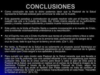 CONCLUSIONESCONCLUSIONES
Como conclusión de todo lo dicho podemos decir que la Pastoral de la SaludComo conclusión de todo lo dicho podemos decir que la Pastoral de la Salud
representa la llamada eclesial para armonizar la vida con la muerte.representa la llamada eclesial para armonizar la vida con la muerte.
Esta aparente paradoja y contradicción se puede resolver sólo por el Espíritu SantoEsta aparente paradoja y contradicción se puede resolver sólo por el Espíritu Santo
cuando nos une a la muerte de Cristo. Así, Cristo mismo asume en su sufrimiento,cuando nos une a la muerte de Cristo. Así, Cristo mismo asume en su sufrimiento,
pasión y muerte, nuestro sufrimiento y nuestra muerte incorporándonos a El.pasión y muerte, nuestro sufrimiento y nuestra muerte incorporándonos a El.
Esta unión no la limita el Espíritu Santo a nuestra incorporación a la muerte de Cristo,Esta unión no la limita el Espíritu Santo a nuestra incorporación a la muerte de Cristo,
sino la extiende victoriosamente uniéndonos a su resurrección.sino la extiende victoriosamente uniéndonos a su resurrección.
 Así el Espíritu nos une a Cristo triunfante que recrea el universo entero y lleva a caboAsí el Espíritu nos une a Cristo triunfante que recrea el universo entero y lleva a cabo
el Decreto eterno del Padre que es la armonía total, pacificando por la sangreel Decreto eterno del Padre que es la armonía total, pacificando por la sangre de lade la
cruz de Cristo,cruz de Cristo, todo lo que hay en la tierra y en el cielo. (Col 1, 20)todo lo que hay en la tierra y en el cielo. (Col 1, 20)
Por tanto, la Pastoral de la Salud no es solamente un proyecto social filantrópico enPor tanto, la Pastoral de la Salud no es solamente un proyecto social filantrópico en
favor del enfermo, sino una profunda penetración en la misión esencial de la Iglesia;favor del enfermo, sino una profunda penetración en la misión esencial de la Iglesia;
una misión que Cristo asignó a sus apóstoles y discípulos.una misión que Cristo asignó a sus apóstoles y discípulos.
Para cumplir con esta misión esta Pastoral de la Salud necesita que sea llevada aPara cumplir con esta misión esta Pastoral de la Salud necesita que sea llevada a
cabo con una fe profunda, con una caridad eficiente y con una esperanza que resistacabo con una fe profunda, con una caridad eficiente y con una esperanza que resista
cualquier reto. Este es el único camino para llevar a cabo el plan de Dios para lacualquier reto. Este es el único camino para llevar a cabo el plan de Dios para la
Pastoral de la Salud, que consiste en realizar en el campo de la Salud la imagen de laPastoral de la Salud, que consiste en realizar en el campo de la Salud la imagen de la
Santísima Trinidad a través de la Encarnación Pascual de Cristo, según losSantísima Trinidad a través de la Encarnación Pascual de Cristo, según los
parámetros a los que alude el Apóstol San Pablo cuando se trata de construir elparámetros a los que alude el Apóstol San Pablo cuando se trata de construir el
Cuerpo misterioso de Cristo y que sintetiza maravillosamente en esta frase: “HaciendoCuerpo misterioso de Cristo y que sintetiza maravillosamente en esta frase: “Haciendo
la Verdad en el Amor” (Ef 4,15).la Verdad en el Amor” (Ef 4,15).
137137
 