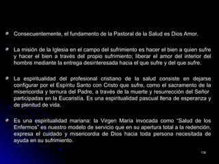 Consecuentemente, el fundamento de la Pastoral de la Salud es Dios Amor.Consecuentemente, el fundamento de la Pastoral de la Salud es Dios Amor.
La misión de la Iglesia en el campo del sufrimiento es hacer el bien a quien sufreLa misión de la Iglesia en el campo del sufrimiento es hacer el bien a quien sufre
y hacer el bien a través del propio sufrimiento; liberar el amor del interior dely hacer el bien a través del propio sufrimiento; liberar el amor del interior del
hombre mediante la entrega desinteresada hacia el que sufre y del que sufre.hombre mediante la entrega desinteresada hacia el que sufre y del que sufre.
La espiritualidad del profesional cristiano de la salud consiste en dejarseLa espiritualidad del profesional cristiano de la salud consiste en dejarse
configurar por el Espíritu Santo con Cristo que sufre, como el sacramento de laconfigurar por el Espíritu Santo con Cristo que sufre, como el sacramento de la
misericordia y ternura del Padre, a través de la muerte y resurrección del Señormisericordia y ternura del Padre, a través de la muerte y resurrección del Señor
participadas en la Eucaristía. Es una espiritualidad pascual llena de esperanza yparticipadas en la Eucaristía. Es una espiritualidad pascual llena de esperanza y
de plenitud de vida.de plenitud de vida.
Es una espiritualidad mariana: la Virgen María invocada como “Salud de losEs una espiritualidad mariana: la Virgen María invocada como “Salud de los
Enfermos” es nuestro modelo de servicio que en su apertura total a la redención,Enfermos” es nuestro modelo de servicio que en su apertura total a la redención,
expresa el cuidado y misericordia de Dios hacia toda persona necesitada deexpresa el cuidado y misericordia de Dios hacia toda persona necesitada de
ayuda en su sufrimiento.ayuda en su sufrimiento.
138138
 