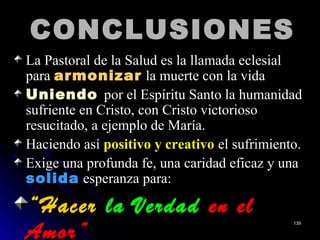 CONCLUSIONESCONCLUSIONES
La Pastoral de la Salud es la llamada eclesial
para armonizararmonizar la muerte con la vida
UniendoUniendo por el Espíritu Santo la humanidad
sufriente en Cristo, con Cristo victorioso
resucitado, a ejemplo de María.
Haciendo así positivo y creativo el sufrimiento.
Exige una profunda fe, una caridad eficaz y una
solidasolida esperanza para:
““HacerHacer la Verdadla Verdad en elen el
Amor”Amor”
139139
 