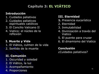 Capítulo 3: EL VIÁTICO
IntroducciónIntroducción
1. Cuidados paliativos1. Cuidados paliativos
2. Cuidados paliativos2. Cuidados paliativos
espirituales católicosespirituales católicos
3. El Concilio Vaticano II3. El Concilio Vaticano II
4. Viatico: el núcleo de la4. Viatico: el núcleo de la
reflexiónreflexión
I. Muerte y VidaI. Muerte y Vida
1. El Viático, culmen de la vida1. El Viático, culmen de la vida
2. Sentido de la muerte2. Sentido de la muerte
II. ComuniónII. Comunión
1. Oscuridad y soledad1. Oscuridad y soledad
2. El Viático, la luz2. El Viático, la luz
3. Acompañamiento3. Acompañamiento
4. Proporciones4. Proporciones
III. EternidadIII. Eternidad
1.1. Presencia eucarísticaPresencia eucarística
2. Eternidad2. Eternidad
3. Inmutabilidad3. Inmutabilidad
4. Divinización a través del4. Divinización a través del
ViaticoViatico
5. El puente para cruzar5. El puente para cruzar
6. El dinamismo del Viatico6. El dinamismo del Viatico
ConclusiónConclusión
¿Cuidados paliativos?¿Cuidados paliativos?
1414
 