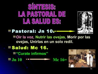 Pastoral: Jn 10.
Oír la voz, Nutrir las ovejasNutrir las ovejas, Morir por lasMorir por las
ovejas, Unirlas en un solo redil.ovejas, Unirlas en un solo redil.
Salud: Mc 16.Salud: Mc 16.
“Curate infirmos”
Jn 10 Mc 16=
140140
 