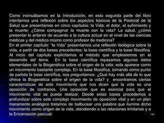 146146
Como insinuábamos en la Introducción, en esta segunda parte del libro
intentamos una reflexión sobre los aspectos básicos de la Pastoral de la
Salud que presentamos en cinco capítulos: la Vida; el dolor, el sufrimiento y
la muerte; ¿Cómo compaginar la muerte con la vida? La salud. ¿cómo
presentar lo anterior de acuerdo a la cultura actual en el nivel de las ciencias
médicas y del médico mismo como profesor de medicina?
En el primer capítulo: “la Vida” presentamos una reflexión teológica sobre la
vida, a partir de dos bases precedentes: la base científica y la base filosófica.
Al inicio del capítulo explicitamos el método que emplearemos en el
desarrollo del tema. En la base científica repasamos algunos datos
elementales de la Biogenética sobre el origen de la vida: esta aparece como
un movimiento bastante complejo. En la base filosófica, tomando como punto
de partida la base científica, nos preguntamos: ¿Qué hay más allá de lo que
ofrece la Biogenética sobre el origen de la vida? y encontramos ciertas
características de este movimiento que nos dicen que la vida es una
oposición de contrarios. Una oposición que es esencial para que el
movimiento vital se pueda realizar. Desde estas bases procedemos a
profundizar sobre este complejo movimiento de oposición vital y en un plan
meramente analógico tratamos de balbucear una palabra que ilumine dicho
movimiento como origen de la vida, atendiendo a las relaciones trinitarias y a
la Encarnación pascual.
 
