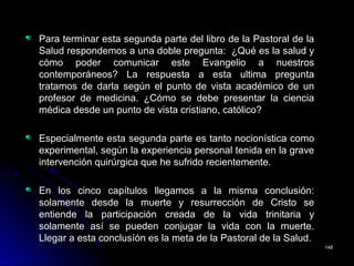 Para terminar esta segunda parte del libro de la Pastoral de laPara terminar esta segunda parte del libro de la Pastoral de la
Salud respondemos a una doble pregunta: ¿Qué es la salud ySalud respondemos a una doble pregunta: ¿Qué es la salud y
còmo poder comunicar este Evangelio a nuestroscòmo poder comunicar este Evangelio a nuestros
contemporáneos? La respuesta a esta ultima preguntacontemporáneos? La respuesta a esta ultima pregunta
tratamos de darla según el punto de vista académico de untratamos de darla según el punto de vista académico de un
profesor de medicina. ¿Cómo se debe presentar la cienciaprofesor de medicina. ¿Cómo se debe presentar la ciencia
médica desde un punto de vista cristiano, católico?médica desde un punto de vista cristiano, católico?
Especialmente esta segunda parte es tanto nocionística comoEspecialmente esta segunda parte es tanto nocionística como
experimental, según la experiencia personal tenida en la graveexperimental, según la experiencia personal tenida en la grave
intervención quirúrgica que he sufrido recientemente.intervención quirúrgica que he sufrido recientemente.
En los cinco capítulos llegamos a la misma conclusión:En los cinco capítulos llegamos a la misma conclusión:
solamente desde la muerte y resurrección de Cristo sesolamente desde la muerte y resurrección de Cristo se
entiende la participación creada de la vida trinitaria yentiende la participación creada de la vida trinitaria y
solamente así se pueden conjugar la vida con la muerte.solamente así se pueden conjugar la vida con la muerte.
Llegar a esta conclusíón es la meta de la Pastoral de la Salud.Llegar a esta conclusíón es la meta de la Pastoral de la Salud.
148148
 