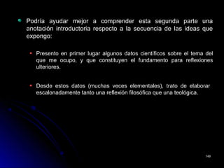 Podría ayudar mejor a comprender esta segunda parte unaPodría ayudar mejor a comprender esta segunda parte una
anotación introductoria respecto a la secuencia de las ideas queanotación introductoria respecto a la secuencia de las ideas que
expongo:expongo:
Presento en primer lugar algunos datos científicos sobre el tema delPresento en primer lugar algunos datos científicos sobre el tema del
que me ocupo, y que constituyen el fundamento para reflexionesque me ocupo, y que constituyen el fundamento para reflexiones
ulteriores.ulteriores.
Desde estos datos (muchas veces elementales), trato de elaborarDesde estos datos (muchas veces elementales), trato de elaborar
escalonadamente tanto una reflexión filosófica que una teológica.escalonadamente tanto una reflexión filosófica que una teológica.
149149
 