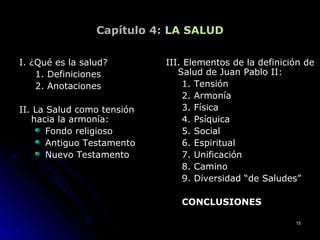 Capítulo 4: LA SALUD
I. ¿Qué es la salud?I. ¿Qué es la salud?
1. Definiciones1. Definiciones
2. Anotaciones2. Anotaciones
II. La Salud como tensiónII. La Salud como tensión
hacia la armonía:hacia la armonía:
Fondo religiosoFondo religioso
Antiguo TestamentoAntiguo Testamento
Nuevo TestamentoNuevo Testamento
III. Elementos de la definición deIII. Elementos de la definición de
Salud de Juan Pablo II:Salud de Juan Pablo II:
1. Tensión1. Tensión
2. Armonía2. Armonía
3. Física3. Física
4. Psíquica4. Psíquica
5. Social5. Social
6. Espiritual6. Espiritual
7. Unificación7. Unificación
8. Camino8. Camino
9. Diversidad “de Saludes”9. Diversidad “de Saludes”
CONCLUSIONESCONCLUSIONES
1515
 