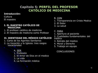 Capitolo 5: PERFIL DEL PROFESOR
CATÓLICO DE MEDICINA
Introducción:Introducción:
CulturaCultura
El maestroEl maestro
I. EL MAESTRO CATÓLICO DEI. EL MAESTRO CATÓLICO DE
MEDICINAMEDICINA
1. El profesor católico de medicina1. El profesor católico de medicina
2. El maestro de medicina como Profesor2. El maestro de medicina como Profesor
II. IDENTIDAD DEL MÉDICO CATÓLICOII. IDENTIDAD DEL MÉDICO CATÓLICO
1. Carta de los Agentes Sanitarios1. Carta de los Agentes Sanitarios
2. La Vocación y la Iglesia: tres rasgos2. La Vocación y la Iglesia: tres rasgos
vocacionalesvocacionales
A.A. SERSER
1. Profesión1. Profesión
2. El Amor de Dios en el medico2. El Amor de Dios en el medico
3. La vida3. La vida
4. La formación médica4. La formación médica
B.B. CONCON
1. Transparencia en Cristo Medico1. Transparencia en Cristo Medico
2. El Dolor2. El Dolor
3. La salud3. La salud
C.C. PARAPARA
1. Apertura al paciente1. Apertura al paciente
2. Cualidades fundamentales2. Cualidades fundamentales deldel
médicomédico
3. Retrato del medico3. Retrato del medico
4. Moral y Derecho4. Moral y Derecho
5. Trabajo en equipo5. Trabajo en equipo
CONCLUSIONESCONCLUSIONES
1616
 