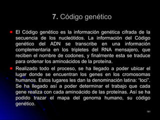 7.7. Código genéticoCódigo genético
El Código genético es la información genética cifrada de laEl Código genético es la información genética cifrada de la
secuencia de los nucleótidos. La información del Códigosecuencia de los nucleótidos. La información del Código
genético del ADN se transcribe en una informacióngenético del ADN se transcribe en una información
complementaria en los tripletes del RNA mensajero, quecomplementaria en los tripletes del RNA mensajero, que
reciben el nombre de codones, y finalmente esta se traducereciben el nombre de codones, y finalmente esta se traduce
para ordenar los aminoácidos de la proteína.para ordenar los aminoácidos de la proteína.
Realizado todo el proceso, se ha llegado a poder ubicar elRealizado todo el proceso, se ha llegado a poder ubicar el
lugar donde se encuentran los genes en los cromosomaslugar donde se encuentran los genes en los cromosomas
humanos. Estos lugares les dan la denominación latina: “loci”.humanos. Estos lugares les dan la denominación latina: “loci”.
Se ha llegado así a poder determinar el trabajo que cadaSe ha llegado así a poder determinar el trabajo que cada
gene realiza con cada aminoácido de las proteínas. Así se hagene realiza con cada aminoácido de las proteínas. Así se ha
podido trazar el mapa del genoma humano, su códigopodido trazar el mapa del genoma humano, su código
genético.genético.
181181
 