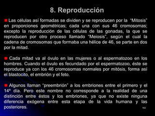 8.8. ReproducciónReproducción
Las células así formadas se dividen y se reproducen por la “Mitosis”
en proporciones geométricas; cada una con sus 46 cromosomas;
excepto la reproducción de las células de las gonadas, la que se
reproducen por otro proceso llamado “Meiosis”, según el cual la
cadena de cromosomas que formaba una hélice de 46, se parte en dos
por la mitad.
Cada mitad va al óvulo en las mujeres o al espermatozoo en los
hombres. Cuando el óvulo es fecundado por el espermatozoo, éste se
reproduce ya con los 46 cromosomas normales por mitósis, forma así
el blastocito, el embrión y el feto.
Algunos llaman “preembrión” a los embriones entre el primero y el
14º día. Pero este nombre no corresponde a la realidad de una
distinción entre éstos y los embriones, ya que no existe ninguna
diferencia exógena entre esta etapa de la vida humana y las
posteriores. 183183
 
