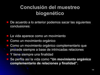 Conclusión del muestreoConclusión del muestreo
biogenéticobiogenético
De acuerdo a lo anterior podemos sacar las siguientesDe acuerdo a lo anterior podemos sacar las siguientes
conclusiones:conclusiones:
La vida aparece como un movimientoLa vida aparece como un movimiento
Como un movimiento orgánicoComo un movimiento orgánico
Como un movimiento orgánico complementario queComo un movimiento orgánico complementario que
procede siempre a base de intrincadas relacionesprocede siempre a base de intrincadas relaciones
Y tiene siempre una finalidadY tiene siempre una finalidad
Se perfila así la vida comoSe perfila así la vida como “Un movimiento orgánico“Un movimiento orgánico
complementario de relaciones y finalidad”.complementario de relaciones y finalidad”.
188188
 