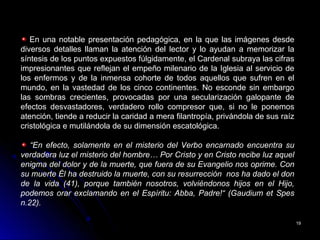 1919
En una notable presentación pedagógica, en la que las imágenes desde
diversos detalles llaman la atención del lector y lo ayudan a memorizar la
síntesis de los puntos expuestos fúlgidamente, el Cardenal subraya las cifras
impresionantes que reflejan el empeño milenario de la Iglesia al servicio de
los enfermos y de la inmensa cohorte de todos aquellos que sufren en el
mundo, en la vastedad de los cinco continentes. No esconde sin embargo
las sombras crecientes, provocadas por una secularización galopante de
efectos desvastadores, verdadero rollo compresor que, si no le ponemos
atención, tiende a reducir la caridad a mera filantropía, privándola de sus raíz
cristológica e mutilándola de su dimensión escatológica.
“En efecto, solamente en el misterio del Verbo encarnado encuentra su
verdadera luz el misterio del hombre… Por Cristo y en Cristo recibe luz aquel
enigma del dolor y de la muerte, que fuera de su Evangelio nos oprime. Con
su muerte Él ha destruido la muerte, con su resurrección nos ha dado el don
de la vida (41), porque también nosotros, volviéndonos hijos en el Hijo,
podemos orar exclamando en el Espíritu: Abba, Padre!“ (Gaudium et Spes
n.22).
 