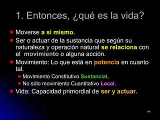 1. Entonces, ¿qué es la vida?1. Entonces, ¿qué es la vida?
MoverseMoverse a sí mismo.a sí mismo.
Ser o actuar de la sustancia que según suSer o actuar de la sustancia que según su
naturaleza y operación naturalnaturaleza y operación natural se relacionase relaciona concon
elel movimientomovimiento o alguna acción.o alguna acción.
Movimiento: Lo que está enMovimiento: Lo que está en potenciapotencia en cuantoen cuanto
tal.tal.
Movimiento ConstitutivoMovimiento Constitutivo Sustancial,Sustancial,
No sólo movimiento CuantitativoNo sólo movimiento Cuantitativo Local.Local.
Vida: Capacidad primordial deVida: Capacidad primordial de ser y actuar.ser y actuar.
194194
 