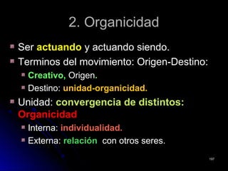 2. Organicidad2. Organicidad
SerSer actuandoactuando y actuando siendo.y actuando siendo.
Terminos del movimiento: Origen-Destino:Terminos del movimiento: Origen-Destino:
Creativo,Creativo, OrigenOrigen..
Destino:Destino: unidad-organicidad.unidad-organicidad.
Unidad:Unidad: convergencia de distintos:convergencia de distintos:
OrganicidadOrganicidad
Interna:Interna: individualidad.individualidad.
Externa:Externa: relaciónrelación con otros seres.con otros seres.
197197
 