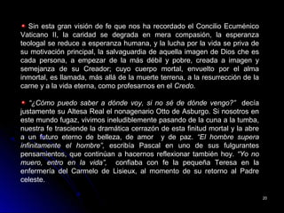 2020
Sin esta gran visión de fe que nos ha recordado el Concilio Ecuménico
Vaticano II, la caridad se degrada en mera compasión, la esperanza
teologal se reduce a esperanza humana, y la lucha por la vida se priva de
su motivación principal, la salvaguardia de aquella imagen de Dios che es
cada persona, a empezar de la más débil y pobre, creada a imagen y
semejanza de su Creador; cuyo cuerpo mortal, envuelto por el alma
inmortal, es llamada, más allá de la muerte terrena, a la resurrección de la
carne y a la vida eterna, como profesarnos en el Credo.
“¿Cómo puedo saber a dónde voy, si no sé de dónde vengo?” decía
justamente su Altesa Real el nonagenario Otto de Asburgo. Si nosotros en
este mundo fugaz, vivimos ineludiblemente pasando de la cuna a la tumba,
nuestra fe trasciende la dramática cerrazón de esta finitud mortal y la abre
a un futuro eterno de belleza, de amor y de paz. “El hombre supera
infinitamente el hombre”, escribía Pascal en uno de sus fulgurantes
pensamientos, que continúan a hacernos reflexionar también hoy. “Yo no
muero, entro en la vida”, confiaba con fe la pequeña Teresa en la
enfermería del Carmelo de Lisieux, al momento de su retorno al Padre
celeste.
 