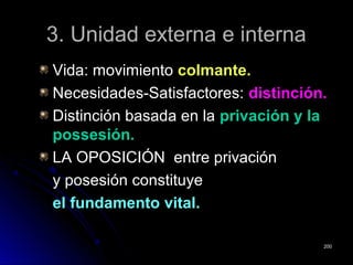 3. Unidad externa e interna3. Unidad externa e interna
Vida: movimientoVida: movimiento colmante.colmante.
Necesidades-Satisfactores:Necesidades-Satisfactores: distinción.distinción.
Distinción basada en laDistinción basada en la privación y laprivación y la
possesión.possesión.
LA OPOSICIÓN entre privaciónLA OPOSICIÓN entre privación
y posesión constituyey posesión constituye
elel fundamentofundamento vital.vital.
200200
 