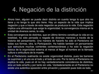 4. Negación de la distinción4. Negación de la distinción
Ahora bien, alguien se puede decir distinto en cuanto tenga lo que otro noAhora bien, alguien se puede decir distinto en cuanto tenga lo que otro no
tiene y no tenga lo que otro tiene. Hay un aspecto de la vida que implicatiene y no tenga lo que otro tiene. Hay un aspecto de la vida que implica
negación y que a través de esta negación se produzca la vida. Esta negaciónnegación y que a través de esta negación se produzca la vida. Esta negación
implica una afirmación que exige la organicidad, la convergencia misma en laimplica una afirmación que exige la organicidad, la convergencia misma en la
unidad de diversos seres, la vida.unidad de diversos seres, la vida.
Esta convergencia de distintos, que en último término constituye la vida en suEsta convergencia de distintos, que en último término constituye la vida en su
totalidad, ha sido pensada o negada de diversas maneras a través de latotalidad, ha sido pensada o negada de diversas maneras a través de la
historia del pensamiento. Una manera de hacerlo ha sido el Panteísmo enhistoria del pensamiento. Una manera de hacerlo ha sido el Panteísmo en
todas sus formas, otra, la Participación. Ha habido también un pensamientotodas sus formas, otra, la Participación. Ha habido también un pensamiento
que estructura muchas corrientes contemporáneas y ha sido la negaciónque estructura muchas corrientes contemporáneas y ha sido la negación
básica de la organicidad externa al menos al llegar al hombre en la llamadabásica de la organicidad externa al menos al llegar al hombre en la llamada
cultura o anticultura de la muerte.cultura o anticultura de la muerte.
En el Panteísmo realmente no existe organicidad distinta, pues las barrerasEn el Panteísmo realmente no existe organicidad distinta, pues las barreras
se suprimen y el uno es el todo y el todo es uno. Por lo tanto el Panteísmo nose suprimen y el uno es el todo y el todo es uno. Por lo tanto el Panteísmo no
explica la vida, pues en él no hay verdaderamente coincidencia de distintos,explica la vida, pues en él no hay verdaderamente coincidencia de distintos,
sino un todo amorfo y por tanto sin vida. Verdaderamente en el Panteísmo nosino un todo amorfo y por tanto sin vida. Verdaderamente en el Panteísmo no
existe una auténtica oposición entre privación y posesión pues todo es todo.existe una auténtica oposición entre privación y posesión pues todo es todo.
201201
 