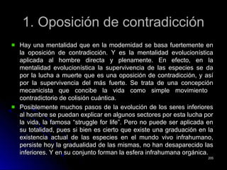 1. Oposición de contradicción1. Oposición de contradicción
Hay una mentalidad que en la modernidad se basa fuertemente enHay una mentalidad que en la modernidad se basa fuertemente en
la oposición de contradicción. Y es la mentalidad evolucionísticala oposición de contradicción. Y es la mentalidad evolucionística
aplicada al hombre directa y plenamente. En efecto, en laaplicada al hombre directa y plenamente. En efecto, en la
mentalidad evolucionística la supervivencia de las especies se damentalidad evolucionística la supervivencia de las especies se da
por la lucha a muerte que es una oposición de contradicción, y asípor la lucha a muerte que es una oposición de contradicción, y así
por la supervivencia del más fuerte. Se trata de una concepciónpor la supervivencia del más fuerte. Se trata de una concepción
mecanicista que concibe la vida como simple movimientomecanicista que concibe la vida como simple movimiento
contradictorio de colisión cuántica.contradictorio de colisión cuántica.
Posiblemente muchos pasos de la evolución de los seres inferioresPosiblemente muchos pasos de la evolución de los seres inferiores
al hombre se puedan explicar en algunos sectores por esta lucha poral hombre se puedan explicar en algunos sectores por esta lucha por
la vida, la famosa “struggle for life”. Pero no puede ser aplicada enla vida, la famosa “struggle for life”. Pero no puede ser aplicada en
su totalidad, pues si bien es cierto que existe una graduación en lasu totalidad, pues si bien es cierto que existe una graduación en la
existencia actual de las especies en el mundo vivo infrahumano,existencia actual de las especies en el mundo vivo infrahumano,
persiste hoy la gradualidad de las mismas, no han desaparecido laspersiste hoy la gradualidad de las mismas, no han desaparecido las
inferiores. Y en su conjunto forman la esfera infrahumana orgánica.inferiores. Y en su conjunto forman la esfera infrahumana orgánica.
205205
 