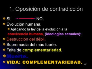 1. Oposición de contradicción1. Oposición de contradicción
SI NO.SI NO.
Evolución humana.Evolución humana.
Aplicando la ley de la evolución a laAplicando la ley de la evolución a la
convivencia humana,convivencia humana, (ideologías actuales):(ideologías actuales):
Destrucción del débil.Destrucción del débil.
Supremacía del más fuerte.Supremacía del más fuerte.
Falta deFalta de complementariedad.complementariedad.
Muerte.Muerte.
VIDA: COMPLEMENTARIEDAD.VIDA: COMPLEMENTARIEDAD. 207207
 
