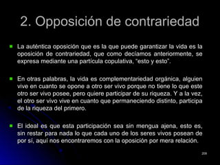 2. Opposición de contrariedad2. Opposición de contrariedad
La auténtica oposición que es la que puede garantizar la vida es laLa auténtica oposición que es la que puede garantizar la vida es la
oposición de contrariedad, que como decíamos anteriormente, seoposición de contrariedad, que como decíamos anteriormente, se
expresa mediante una partícula copulativa, “esto y esto”.expresa mediante una partícula copulativa, “esto y esto”.
En otras palabras, la vida es complementariedad orgánica, alguienEn otras palabras, la vida es complementariedad orgánica, alguien
vive en cuanto se opone a otro ser vivo porque no tiene lo que estevive en cuanto se opone a otro ser vivo porque no tiene lo que este
otro ser vivo posee, pero quiere participar de su riqueza. Y a la vez,otro ser vivo posee, pero quiere participar de su riqueza. Y a la vez,
el otro ser vivo vive en cuanto que permaneciendo distinto, participael otro ser vivo vive en cuanto que permaneciendo distinto, participa
de la riqueza del primero.de la riqueza del primero.
El ideal es que esta participación sea sin mengua ajena, esto es,El ideal es que esta participación sea sin mengua ajena, esto es,
sin restar para nada lo que cada uno de los seres vivos posean desin restar para nada lo que cada uno de los seres vivos posean de
por sí, aquí nos encontraremos con la oposición por mera relación.por sí, aquí nos encontraremos con la oposición por mera relación.
209209
 