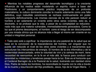 2121
Mientras los notables progresos del desarrollo tecnológico y la creciente
influencia de los medios están modelando un espíritu nuevo a base del
Positivismo y un comportamiento práctico impregnado de un profundo
materialismo, la cultura dominante concibe la muerte solamente como una falla
definitiva, cuyo ineludible vencimiento se rechaza continuamente sin poder
conjurarla definitivamente. Las mismas ciencias de la vida parecen reducir al
hombre a ser solamente un viviente entre otros seres vivientes, esto es, a
disolverlo, si se probase que la vida, a pesar de su complejidad se reduciera
nada más que una materia vulnerable, irremediablemente perecedera. Como la
luz que el prisma descompone, el hombre corre el riesgo de ser descompuesto
por una mirada clínica que no alcanza más a llegar al mismo ser viviente en su
unidad e integridad personal.
Todo esto está a significar la importancia de una pastoral de la salud que se
base en la convicción de la trascendencia del hombre, ser singular que no
puede ser reducido al nivel de los otros seres vivientes y a mecanismos que
estructuran los intercambios de energía. El hombre de la era informática y de la
modernidad desencantada, entre la voluntad de vivir y la certeza de morir, tiene
necesidad de reencontrar, en la fe en el más allá, la fuerza para conducir con
serenidad su misterioso y tenebroso pasaje hacia la luz. Éste es el horizonte que
el Cardenal Barragán da a la Pastoral de la salud, ilustrando con claridad cómo
Dios, Padre de todos los hombres, ha reconciliado la muerte con la vida a través
de la muerte y resurrección del Hijo predilecto, Jesús, hijo de la Virgen María.
 