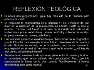 REFLEXIÓN TEOLÓGICAREFLEXIÓN TEOLÓGICA
Si ahora nos preguntamos: ¿qué hay más allá de la Filosofía paraSi ahora nos preguntamos: ¿qué hay más allá de la Filosofía para
entender la vida?entender la vida?
La respuesta la encontramos en el capítulo 11 del Evangelio de SanLa respuesta la encontramos en el capítulo 11 del Evangelio de San
Juan en la narración de la resurrección de Lázaro: Cristo le dice alJuan en la narración de la resurrección de Lázaro: Cristo le dice al
muerto: “Lázaro, ¡sal fuera!. Y el paso de la muerte a la vida se damuerto: “Lázaro, ¡sal fuera!. Y el paso de la muerte a la vida se da
visiblemente por el movimiento: Lázaro, inmóvil y cubierto de vendas,visiblemente por el movimiento: Lázaro, inmóvil y cubierto de vendas,
empieza a moverse, camina, sale fuera.empieza a moverse, camina, sale fuera.
Una vez más aparece el movimiento que observamos en la BiogenéticaUna vez más aparece el movimiento que observamos en la Biogenética
y en la Filosofía para entender la vida: Lázaro sale fuera de la muerte ay en la Filosofía para entender la vida: Lázaro sale fuera de la muerte a
la vida. Se trata, es verdad, de un movimiento, pero de un movimientola vida. Se trata, es verdad, de un movimiento, pero de un movimiento
muy especial en el cual el “terminus a quo” es la muerte; ¿qué hay demuy especial en el cual el “terminus a quo” es la muerte; ¿qué hay de
vital dentro de este movimiento?vital dentro de este movimiento?
Se trata de un movimiento de oposición plena entre la muerte y la vida,Se trata de un movimiento de oposición plena entre la muerte y la vida,
un movimiento que hemos definido “de contradicción”. Pero, ¿será laun movimiento que hemos definido “de contradicción”. Pero, ¿será la
contradicción la fuente de la vida, cuando filosóficamente la hemoscontradicción la fuente de la vida, cuando filosóficamente la hemos
definido más bien como muerte?definido más bien como muerte? 215215
 