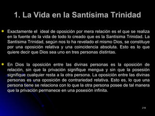 1. La Vida en la Santísima Trinidad1. La Vida en la Santísima Trinidad
Exactamente el ideal de oposición por mera relación es el que se realizaExactamente el ideal de oposición por mera relación es el que se realiza
en la fuente de la vida de todo lo creado que es la Santísima Trinidad. Laen la fuente de la vida de todo lo creado que es la Santísima Trinidad. La
Santísima Trinidad, según nos lo ha revelado el mismo Dios, se constituyeSantísima Trinidad, según nos lo ha revelado el mismo Dios, se constituye
por una oposición relativa y una coincidencia absoluta. Esto es lo quepor una oposición relativa y una coincidencia absoluta. Esto es lo que
quiere decir que Dios sea uno en tres personas distintas.quiere decir que Dios sea uno en tres personas distintas.
En Dios la oposición entre las divinas personas es la oposición deEn Dios la oposición entre las divinas personas es la oposición de
relación, sin que la privación signifique mengua y sin que la posesiónrelación, sin que la privación signifique mengua y sin que la posesión
signifique cualquier resta a la otra persona. La oposición entre las divinassignifique cualquier resta a la otra persona. La oposición entre las divinas
personas es una oposición de contrariedad relativa. Esto es, lo que unapersonas es una oposición de contrariedad relativa. Esto es, lo que una
persona tiene se relaciona con lo que la otra persona posee de tal manerapersona tiene se relaciona con lo que la otra persona posee de tal manera
que la privación permanece en una posesión infinita.que la privación permanece en una posesión infinita.
218218
 