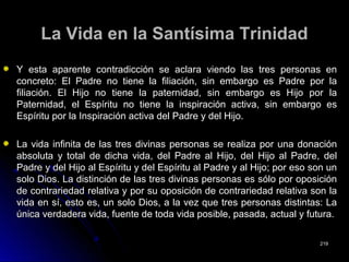 La Vida en la Santísima TrinidadLa Vida en la Santísima Trinidad
Y esta aparente contradicción se aclara viendo las tres personas enY esta aparente contradicción se aclara viendo las tres personas en
concreto: El Padre no tiene la filiación, sin embargo es Padre por laconcreto: El Padre no tiene la filiación, sin embargo es Padre por la
filiación. El Hijo no tiene la paternidad, sin embargo es Hijo por lafiliación. El Hijo no tiene la paternidad, sin embargo es Hijo por la
Paternidad, el Espíritu no tiene la inspiración activa, sin embargo esPaternidad, el Espíritu no tiene la inspiración activa, sin embargo es
Espíritu por la Inspiración activa del Padre y del Hijo.Espíritu por la Inspiración activa del Padre y del Hijo.
La vida infinita de las tres divinas personas se realiza por una donaciónLa vida infinita de las tres divinas personas se realiza por una donación
absoluta y total de dicha vida, del Padre al Hijo, del Hijo al Padre, delabsoluta y total de dicha vida, del Padre al Hijo, del Hijo al Padre, del
Padre y del Hijo al Espíritu y del Espíritu al Padre y al Hijo; por eso son unPadre y del Hijo al Espíritu y del Espíritu al Padre y al Hijo; por eso son un
solo Dios. La distinción de las tres divinas personas es sólo por oposiciónsolo Dios. La distinción de las tres divinas personas es sólo por oposición
de contrariedad relativa y por su oposición de contrariedad relativa son lade contrariedad relativa y por su oposición de contrariedad relativa son la
vida en sí, esto es, un solo Dios, a la vez que tres personas distintas: Lavida en sí, esto es, un solo Dios, a la vez que tres personas distintas: La
única verdadera vida, fuente de toda vida posible, pasada, actual y futura.única verdadera vida, fuente de toda vida posible, pasada, actual y futura.
219219
 