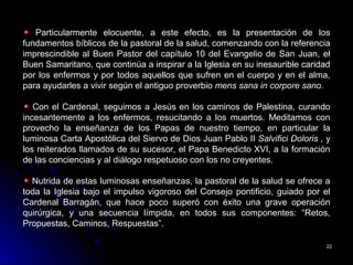 2222
Particularmente elocuente, a este efecto, es la presentación de los
fundamentos bíblicos de la pastoral de la salud, comenzando con la referencia
imprescindible al Buen Pastor del capítulo 10 del Evangelio de San Juan, el
Buen Samaritano, que continúa a inspirar a la Iglesia en su inesaurible caridad
por los enfermos y por todos aquellos que sufren en el cuerpo y en el alma,
para ayudarles a vivir según el antiguo proverbio mens sana in corpore sano.
Con el Cardenal, seguimos a Jesús en los caminos de Palestina, curando
incesantemente a los enfermos, resucitando a los muertos. Meditamos con
provecho la enseñanza de los Papas de nuestro tiempo, en particular la
luminosa Carta Apostólica del Siervo de Dios Juan Pablo II Salvifici Doloris , y
los reiterados llamados de su sucesor, el Papa Benedicto XVI, a la formación
de las conciencias y al diálogo respetuoso con los no creyentes.
Nutrida de estas luminosas enseñanzas, la pastoral de la salud se ofrece a
toda la Iglesia bajo el impulso vigoroso del Consejo pontificio, guiado por el
Cardenal Barragán, que hace poco superó con éxito una grave operación
quirúrgica, y una secuencia límpida, en todos sus componentes: “Retos,
Propuestas, Caminos, Respuestas”.
 