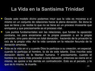 La Vida en la Santísima TrinidadLa Vida en la Santísima Trinidad
Desde este modelo divino podemos intuir que la vida es moverse a síDesde este modelo divino podemos intuir que la vida es moverse a sí
mismo en un conjunto de relaciones hacia la plena donación. Se dona lomismo en un conjunto de relaciones hacia la plena donación. Se dona lo
que se tiene y se recibe lo que no se tiene en un proceso incesante queque se tiene y se recibe lo que no se tiene en un proceso incesante que
enriquece y que precisamente es el proceso vital.enriquece y que precisamente es el proceso vital.
Los puntos fundamentales son las relaciones, que fundan la oposiciónLos puntos fundamentales son las relaciones, que fundan la oposición
contraria, no para encerrarse en la propia posesión o en la propiacontraria, no para encerrarse en la propia posesión o en la propia
privación, sino para abrirse en total donación; haciendo de la privación laprivación, sino para abrirse en total donación; haciendo de la privación la
raíz de la propia vida. Así la vida consiste en la relación fecunda de laraíz de la propia vida. Así la vida consiste en la relación fecunda de la
donación amorosa.donación amorosa.
Esta es la vida en sí y cuando Dios la participa a su creación, en especial,Esta es la vida en sí y cuando Dios la participa a su creación, en especial,
cuando la participa al hombre, la da de este talante. Dios inscribe estacuando la participa al hombre, la da de este talante. Dios inscribe esta
donación dentro de la libertad humana. Y precisamente, cuando eldonación dentro de la libertad humana. Y precisamente, cuando el
hombre no quiere más proceder a esta donación, entonces se cierra en síhombre no quiere más proceder a esta donación, entonces se cierra en sí
mismo, se opone a los demás en contradicción. Esto es el pecado, y lomismo, se opone a los demás en contradicción. Esto es el pecado, y lo
que es lo mismo, la muerte.que es lo mismo, la muerte.
220220
 