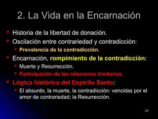 2. La Vida en la Encarnación2. La Vida en la Encarnación
Historia de la libertad de donación.Historia de la libertad de donación.
Oscilación entre contrariedad y contradicción:Oscilación entre contrariedad y contradicción:
Prevalencia de la contradicción.Prevalencia de la contradicción.
Encarnación,Encarnación, rompimiento de la contradicción:rompimiento de la contradicción:
Muerte y Resurrección.Muerte y Resurrección.
Participación de las relaciones trinitarias.Participación de las relaciones trinitarias.
Lógica histórica del Espíritu SantoLógica histórica del Espíritu Santo::
El absurdo, la muerte, la contradicción: vencidas por elEl absurdo, la muerte, la contradicción: vencidas por el
amor de contrariedad; la Resurrección.amor de contrariedad; la Resurrección.
226226
 