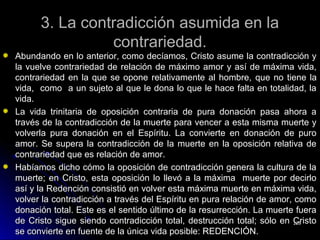3. La contradicción asumida en la3. La contradicción asumida en la
contrariedad.contrariedad.
Abundando en lo anterior, como decíamos, Cristo asume la contradicción yAbundando en lo anterior, como decíamos, Cristo asume la contradicción y
la vuelve contrariedad de relación de máximo amor y así de máxima vida,la vuelve contrariedad de relación de máximo amor y así de máxima vida,
contrariedad en la que se opone relativamente al hombre,contrariedad en la que se opone relativamente al hombre, que no tiene laque no tiene la
vida,vida, como a un sujeto al que le dona lo que le hace falta en totalidad, lacomo a un sujeto al que le dona lo que le hace falta en totalidad, la
vida.vida.
La vida trinitaria de oposición contraria de pura donación pasa ahora aLa vida trinitaria de oposición contraria de pura donación pasa ahora a
través de la contradicción de la muerte para vencer a esta misma muerte ytravés de la contradicción de la muerte para vencer a esta misma muerte y
volverla pura donación en el Espíritu. La convierte en donación de purovolverla pura donación en el Espíritu. La convierte en donación de puro
amor. Se supera la contradicción de la muerte en la oposición relativa deamor. Se supera la contradicción de la muerte en la oposición relativa de
contrariedad que es relación de amor.contrariedad que es relación de amor.
Habíamos dicho cómo la oposición de contradicción genera la cultura de laHabíamos dicho cómo la oposición de contradicción genera la cultura de la
muerte; en Cristo, esta oposición lo llevó a la máxima muerte por decirlomuerte; en Cristo, esta oposición lo llevó a la máxima muerte por decirlo
así y la Redención consistió en volver esta máxima muerte en máxima vida,así y la Redención consistió en volver esta máxima muerte en máxima vida,
volver la contradicción a través del Espíritu en pura relación de amor, comovolver la contradicción a través del Espíritu en pura relación de amor, como
donación total. Este es el sentido último de la resurrección. La muerte fueradonación total. Este es el sentido último de la resurrección. La muerte fuera
de Cristo sigue siendo contradicción total, destrucción total; sólo en Cristode Cristo sigue siendo contradicción total, destrucción total; sólo en Cristo
se convierte en fuente de la única vida posible: REDENCIÓN.se convierte en fuente de la única vida posible: REDENCIÓN.
228228
 