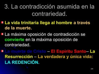 3. La contradicción asumida en la3. La contradicción asumida en la
contrariedad.contrariedad.
La vida trinitaria llega al hombreLa vida trinitaria llega al hombre a travésa través
de la muerte.de la muerte.
La máxima oposición de contradicción seLa máxima oposición de contradicción se
convierteconvierte en la máxima oposición deen la máxima oposición de
contrariedad.contrariedad.
La muerte de CristoLa muerte de Cristo –– El Espíritu SantoEl Espíritu Santo–– LaLa
ResurrecciónResurrección –– La verdadera y única vida:La verdadera y única vida:
LA REDENCIÓN.LA REDENCIÓN.
229229
 
